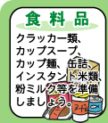 【食料品】--クラッカー類、カップスープ、カップ麺、缶詰、インスタント米類、粉ミルクなどを準備しましょう。