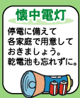 【懐中電灯】--停電に備えて各家庭で用紙しておきましょう。乾電池も忘れずに。