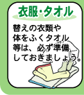 【衣服・タオル】--替えの衣類や体をふくタオルなどは、必ず準備しておきましょう。