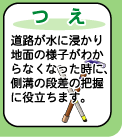 【つえ】--道路が水につかり地面の様子がわからなくなった時に、側溝の段差の把握に役立ちます。